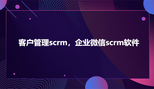 客户管理scrm，企业微信scrm软件