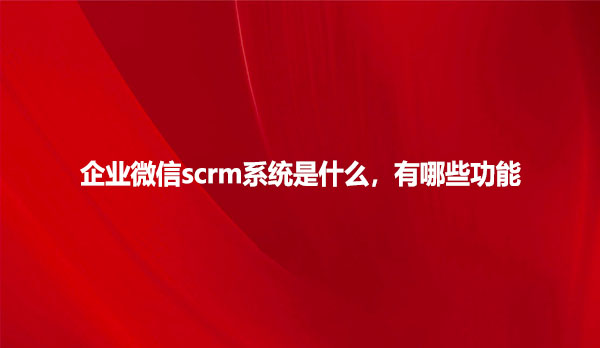 企业微信scrm系统是什么，有哪些功能