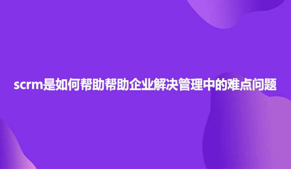scrm是如何帮助帮助企业解决管理中的难点问题