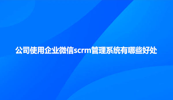 公司使用企业微信scrm管理系统有哪些好处