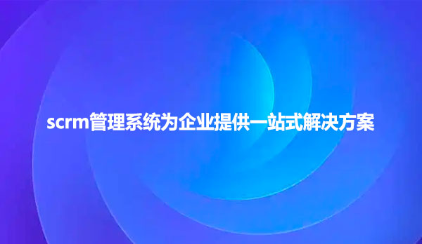 scrm管理系统为企业提供一站式解决方案