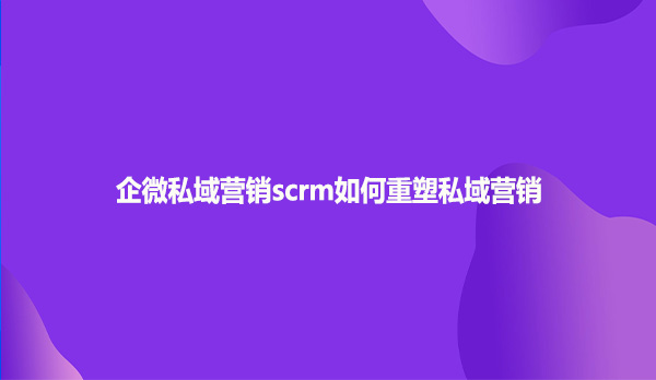 企微私域营销scrm如何重塑私域营销