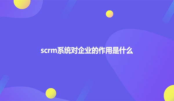 scrm系统对企业的作用是什么