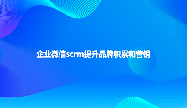 企业微信scrm提升品牌积累和营销